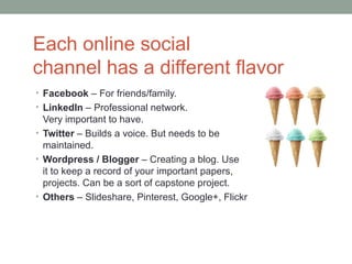 Each online social
channel has a different flavor
• Facebook – For friends/family.
• LinkedIn – Professional network.
  Very important to have.
• Twitter – Builds a voice. But needs to be
  maintained.
• Wordpress / Blogger – Creating a blog. Use
  it to keep a record of your important papers,
  projects. Can be a sort of capstone project.
• Others – Slideshare, Pinterest, Google+, Flickr
 