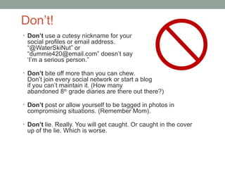 Don’t!
• Don’t use a cutesy nickname for your
 social profiles or email address.
 “@WaterSkiNut” or
 “dummie420@email.com” doesn’t say
 ‘I’m a serious person.”

• Don’t bite off more than you can chew.
 Don’t join every social network or start a blog
 if you can’t maintain it. (How many
 abandoned 8th grade diaries are there out there?)

• Don’t post or allow yourself to be tagged in photos in
 compromising situations. (Remember Mom).

• Don’t lie. Really. You will get caught. Or caught in the cover
 up of the lie. Which is worse.
 
