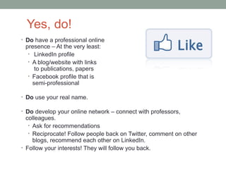 Yes, do!
• Do have a professional online
 presence – At the very least:
  • LinkedIn profile
  • A blog/website with links
     to publications, papers
  • Facebook profile that is
    semi-professional

• Do use your real name.

• Do develop your online network – connect with professors,
  colleagues.
   • Ask for recommendations
   • Reciprocate! Follow people back on Twitter, comment on other
     blogs, recommend each other on LinkedIn.
• Follow your interests! They will follow you back.
 