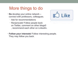 More things to do
• Do develop your online network –
 connect with professors, colleagues.
  • Ask for recommendations
  • Reciprocate! Follow people back
    on Twitter, comment on other blogs0
    , recommend each other on LinkedIn.

• Follow your interests! Follow interesting people.
 They may follow you back.
 