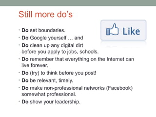 Still more do’s
• Do set boundaries.
• Do Google yourself … and
• Do clean up any digital dirt
    before you apply to jobs, schools.
•   Do remember that everything on the Internet can
    live forever.
•   Do (try) to think before you post!
•   Do be relevant, timely.
•   Do make non-professional networks (Facebook)
    somewhat professional.
•   Do show your leadership.
 