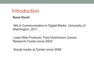 Introduction
Suna Gurol

•MA in Communication in Digital Media, University of
Washington, 2011

•Lead Web Producer, Fred Hutchinson Cancer
Research Center since 2003

•Social media at Center since 2008
 