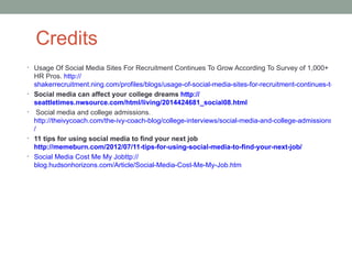 Credits
• Usage Of Social Media Sites For Recruitment Continues To Grow According To Survey of 1,000+
    HR Pros. http://
    shakerrecruitment.ning.com/profiles/blogs/usage-of-social-media-sites-for-recruitment-continues-to-grow
•   Social media can affect your college dreams http://
    seattletimes.nwsource.com/html/living/2014424681_social08.html
•     Social media and college admissions.
    http://theivycoach.com/the-ivy-coach-blog/college-interviews/social-media-and-college-admissions
    /
•   11 tips for using social media to find your next job
    http://memeburn.com/2012/07/11-tips-for-using-social-media-to-find-your-next-job/
•   Social Media Cost Me My Jobttp://
    blog.hudsonhorizons.com/Article/Social-Media-Cost-Me-My-Job.htm
 