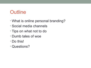 Outline
• What is online personal branding?
• Social media channels
• Tips on what not to do
• Dumb tales of woe
• Do this!
• Questions?
 