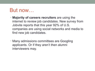 But now…
• Majority of careers recruiters are using the
 internet to review job candidates. New survey from
 Jobvite reports that this year 92% of U.S.
 companies are using social networks and media to
 find new job candidates.

• Many admissions committees are Googling
 applicants. Or if they aren’t then alumni
 interviewers may.
 