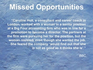 “Caroline Holt, a consultant and career coach in
London, worked with a woman in a senior position
at a Big Four accounting firm who was in line for a
promotion to become a director. The partners at
the firm were pursuing her for the position, but the
woman resisted, even though she wanted the job.
She feared the company ‘would find out that she
is not as good as it thinks she is’.”
BBC
Missed Opportunities
 