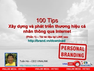 100 Tips
Xây dựng và phát triển thương hiệu cá
      nhân thông qua Internet
          (Phần 1) – Tải tài liệu tại LINK sau
            http://brand.vn/download




     Tuấn Hà – CEO VINALINK
     http://about.me/tuanha
 
