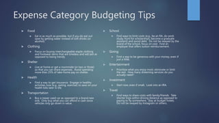 Expense Category Budgeting Tips
 Food
 Eat in as much as possible, but if you do eat out
save by getting water instead of soft drinks (or
alcohol).
 Clothing
 Focus on buying interchangeable staple clothing
and footwear items that are timeless and will last as
opposed to being trendy.
 Shelter
 Live at home or get a roommate (or two or three)
so that you can share expenses. Avoid spending
more than 25% of take-home pay on shelter.
 Health
 Find a way to get insurance. Engage in healthy
activities now (e.g., eating, exercise) to save on your
health bills later in life.
 Transportation
 Buy a newer used car as opposed to a brand new
one. Only buy what you can afford in cash since
vehicles only go down in value.
 School
 Find ways to limit costs (e.g., be an RA, do work
study, hunt for scholarships, become a graduate
assistant) and avoid debt. Do not be swayed by the
brand of the school, focus on cost. Find an
employer that offers tuition reimbursement.
 Giving
 Find a way to be generous with your money, even if
just a little.
 Entertainment
 Prioritize what you enjoy most; eliminate or limit
the rest. How many streaming services do you
actually need?
 Investment
 Start now, even if small. Look into an IRA.
 Travel
 Find ways to share costs with family/friends. Take
shorter trips within driving distance as opposed to
paying to fly somewhere. Stay at budget hotels.
Do not be swayed by Instagram or others.
 