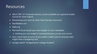 Resources
 WLU’s FIN 131: Financial Literacy course (available as a general studies
course for most majors)
 Daveramsey.com (and all other Dave Ramsey resources)
 NerdWallet.com
 Debt.org
 Microsoft Excel (build your own budget or use a template)
 Building your own budget in a spreadsheet gives you the most control
 Your online bank account (if you prefer a debit card to carrying cash)
might have a budgeting tool
 Google search “budgeting for college students”
 