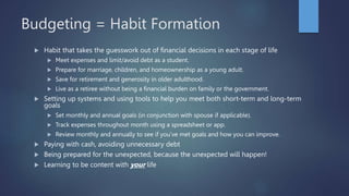 Budgeting = Habit Formation
 Habit that takes the guesswork out of financial decisions in each stage of life
 Meet expenses and limit/avoid debt as a student.
 Prepare for marriage, children, and homeownership as a young adult.
 Save for retirement and generosity in older adulthood.
 Live as a retiree without being a financial burden on family or the government.
 Setting up systems and using tools to help you meet both short-term and long-term
goals
 Set monthly and annual goals (in conjunction with spouse if applicable).
 Track expenses throughout month using a spreadsheet or app.
 Review monthly and annually to see if you’ve met goals and how you can improve.
 Paying with cash, avoiding unnecessary debt
 Being prepared for the unexpected, because the unexpected will happen!
 Learning to be content with your life
 