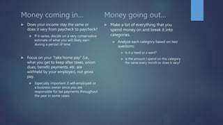 Money coming in…
 Does your income stay the same or
does it vary from paycheck to paycheck?
 If it varies, decide on a very conservative
estimate of what you will likely earn
during a period of time.
 Focus on your “take home pay” (i.e.,
what you get to keep after taxes, union
dues, benefit payments, etc. are
withheld by your employer), not gross
pay.
 Especially important if self-employed or
a business owner since you are
responsible for tax payments throughout
the year in some cases.
Money going out…
 Make a list of everything that you
spend money on and break it into
categories.
 Analyze each category based on two
questions:
 Is it a need or a want?
 Is the amount I spend on this category
the same every month or does it vary?
 