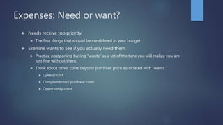 Expenses: Need or want?
 Needs receive top priority.
 The first things that should be considered in your budget
 Examine wants to see if you actually need them.
 Practice postponing buying “wants” as a lot of the time you will realize you are
just fine without them.
 Think about other costs beyond purchase price associated with “wants.”
 Upkeep cost
 Complementary purchase costs
 Opportunity costs
 