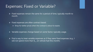Expenses: Fixed or Variable?
 Fixed expenses remain the same for a period of time, typically month to
month.
 Fixed expenses are often contract based.
 Shop for better prices when the contract is about to expire.
 Variable expenses change based on some factor, typically usage.
 Find a way to treat variable expenses as if they were fixed expenses (e.g., I
will not spend more than $__ on vehicle fuel this month).
 