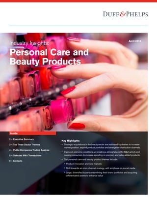 Industry Insights:
Personal Care and
Beauty Products
April 2015
Inside
2 – Executive Summary
3 – Top Three Sector Themes
4 – Public Companies Trading Analysis
5 – Selected M&A Transactions
9 – Contacts
Key Highlights
yy Strategic acquisitions in the beauty sector are motivated by desires to increase
market position, expand product portfolios and strengthen distribution channels.
yy Improved economic conditions are creating a strong tailwind for M&A activity and
causing consumers to increase spending on premium and value-added products.
yy Top personal care and beauty product themes include:
>> Product innovation and new markets
>> Shift towards an omni-channel strategy, with emphasis on social media
>> Large, diversified buyers streamlining their brand portfolios and acquiring
differentiated assets to enhance valuey
y
 
