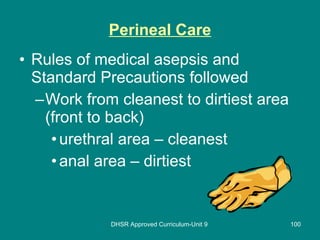 Perineal Care Rules of medical asepsis and Standard Precautions followed Work from cleanest to dirtiest area (front to back) urethral area – cleanest anal area – dirtiest DHSR Approved Curriculum-Unit 9 