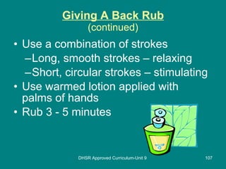 Giving A Back Rub (continued) Use a combination of strokes Long, smooth strokes – relaxing Short, circular strokes – stimulating Use warmed lotion applied with palms of hands Rub 3 - 5 minutes DHSR Approved Curriculum-Unit 9 