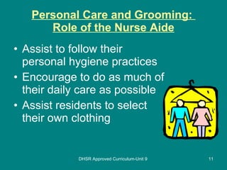 Personal Care and Grooming:  Role of the Nurse Aide Assist to follow their personal hygiene practices  Encourage to do as much of their daily care as possible  Assist residents to select their own clothing  DHSR Approved Curriculum-Unit 9 