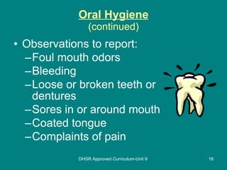 Oral Hygiene (continued) Observations to report: Foul mouth odors Bleeding Loose or broken teeth or dentures Sores in or around mouth Coated tongue Complaints of pain DHSR Approved Curriculum-Unit 9 