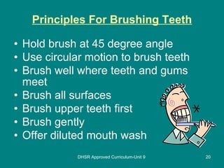 Principles For Brushing Teeth Hold brush at 45 degree angle Use circular motion to brush teeth Brush well where teeth and gums meet Brush all surfaces Brush upper teeth first Brush gently Offer diluted mouth wash DHSR Approved Curriculum-Unit 9 