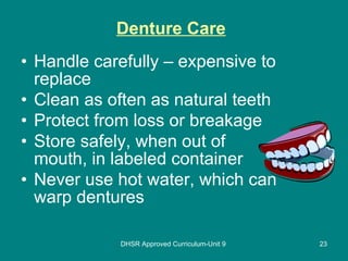 Denture Care   Handle carefully – expensive to replace Clean as often as natural teeth Protect from loss or breakage Store safely, when out of mouth, in labeled container Never use hot water, which can warp dentures DHSR Approved Curriculum-Unit 9 