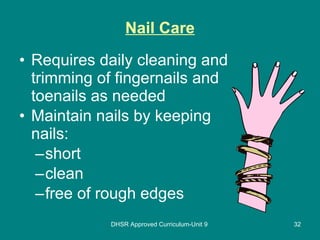 Nail Care Requires daily cleaning and trimming of fingernails and toenails as needed Maintain nails by keeping nails: short clean free of rough edges DHSR Approved Curriculum-Unit 9 