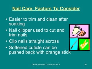 Nail Care: Factors To Consider Easier to trim and clean after soaking Nail clipper used to cut and trim nails Clip nails straight across Softened cuticle can be pushed back with orange stick DHSR Approved Curriculum-Unit 9 