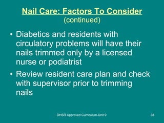 Nail Care: Factors To Consider (continued) Diabetics and residents with circulatory problems will have their nails trimmed only by a licensed nurse or podiatrist Review resident care plan and check with supervisor prior to trimming nails DHSR Approved Curriculum-Unit 9 