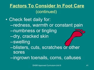 Factors To Consider In Foot Care (continued)   Check feet daily for: redness, warmth or constant pain numbness or tingling dry, cracked skin swelling blisters, cuts, scratches or other sores ingrown toenails, corns, calluses DHSR Approved Curriculum-Unit 9 