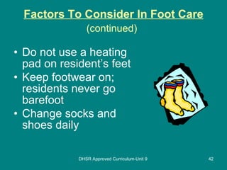 Factors To Consider In Foot Care (continued)   Do not use a heating pad on resident’s feet Keep footwear on; residents never go barefoot Change socks and shoes daily DHSR Approved Curriculum-Unit 9 