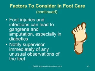 Factors To Consider In Foot Care (continued)   Foot injuries and infections can lead to gangrene and amputation, especially in diabetics Notify supervisor immediately of any unusual observations of the feet DHSR Approved Curriculum-Unit 9 