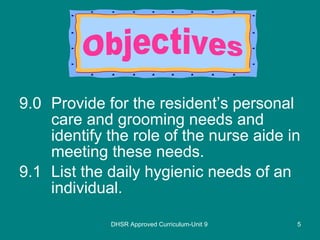 9.0 Provide for the resident’s personal care and grooming needs and identify the role of the nurse aide in meeting these needs. 9.1 List the daily hygienic needs of an individual. DHSR Approved Curriculum-Unit 9 Objectives 