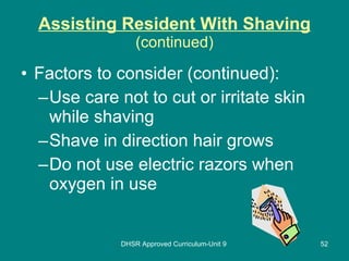 Assisting Resident With Shaving (continued) Factors to consider (continued): Use care not to cut or irritate skin while shaving Shave in direction hair grows Do not use electric razors when oxygen in use DHSR Approved Curriculum-Unit 9 