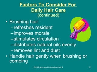Factors To Consider For  Daily Hair Care (continued) Brushing hair: refreshes resident improves morale stimulates circulation distributes natural oils evenly removes lint and dust Handle hair gently when brushing or combing DHSR Approved Curriculum-Unit 9 