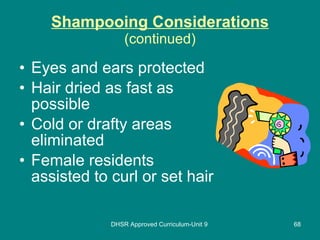 Shampooing Considerations (continued) Eyes and ears protected Hair dried as fast as possible Cold or drafty areas eliminated Female residents assisted to curl or set hair DHSR Approved Curriculum-Unit 9 
