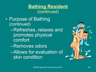 Bathing Resident (continued) Purpose of Bathing  (continued) Refreshes, relaxes and promotes physical comfort Removes odors Allows for evaluation of skin condition DHSR Approved Curriculum-Unit 9 
