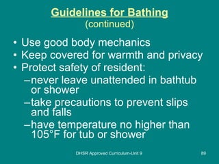 Guidelines for Bathing (continued) Use good body mechanics Keep covered for warmth and privacy Protect safety of resident: never leave unattended in bathtub or shower take precautions to prevent slips and falls have temperature no higher than 105 ° F for tub or shower DHSR Approved Curriculum-Unit 9 