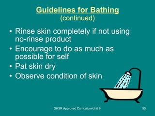 Guidelines for Bathing (continued) Rinse skin completely if not using no-rinse product Encourage to do as much as possible for self Pat skin dry Observe condition of skin DHSR Approved Curriculum-Unit 9 