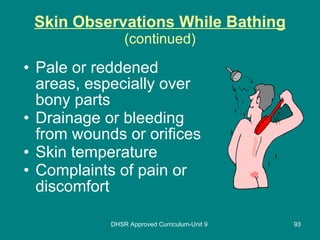 Skin Observations While Bathing (continued) Pale or reddened areas, especially over bony parts Drainage or bleeding from wounds or orifices Skin temperature Complaints of pain or discomfort DHSR Approved Curriculum-Unit 9 