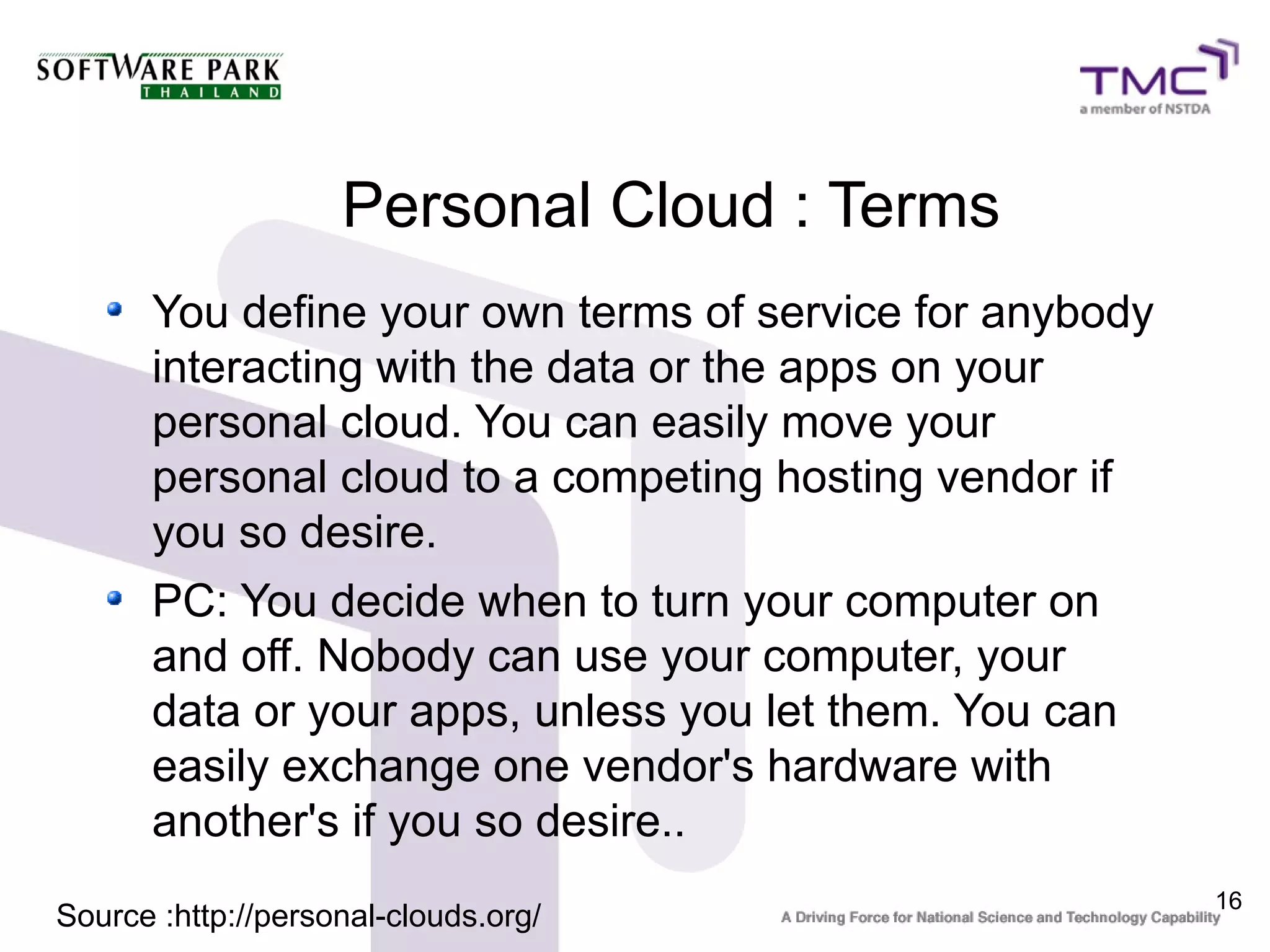Personal Cloud : Terms
      You define your own terms of service for anybody
      interacting with the data or the apps on your
      personal cloud. You can easily move your
      personal cloud to a competing hosting vendor if
      you so desire.
      PC: You decide when to turn your computer on
      and off. Nobody can use your computer, your
      data or your apps, unless you let them. You can
      easily exchange one vendor's hardware with
      another's if you so desire..
                                                         16
Source :http://personal-clouds.org/
 