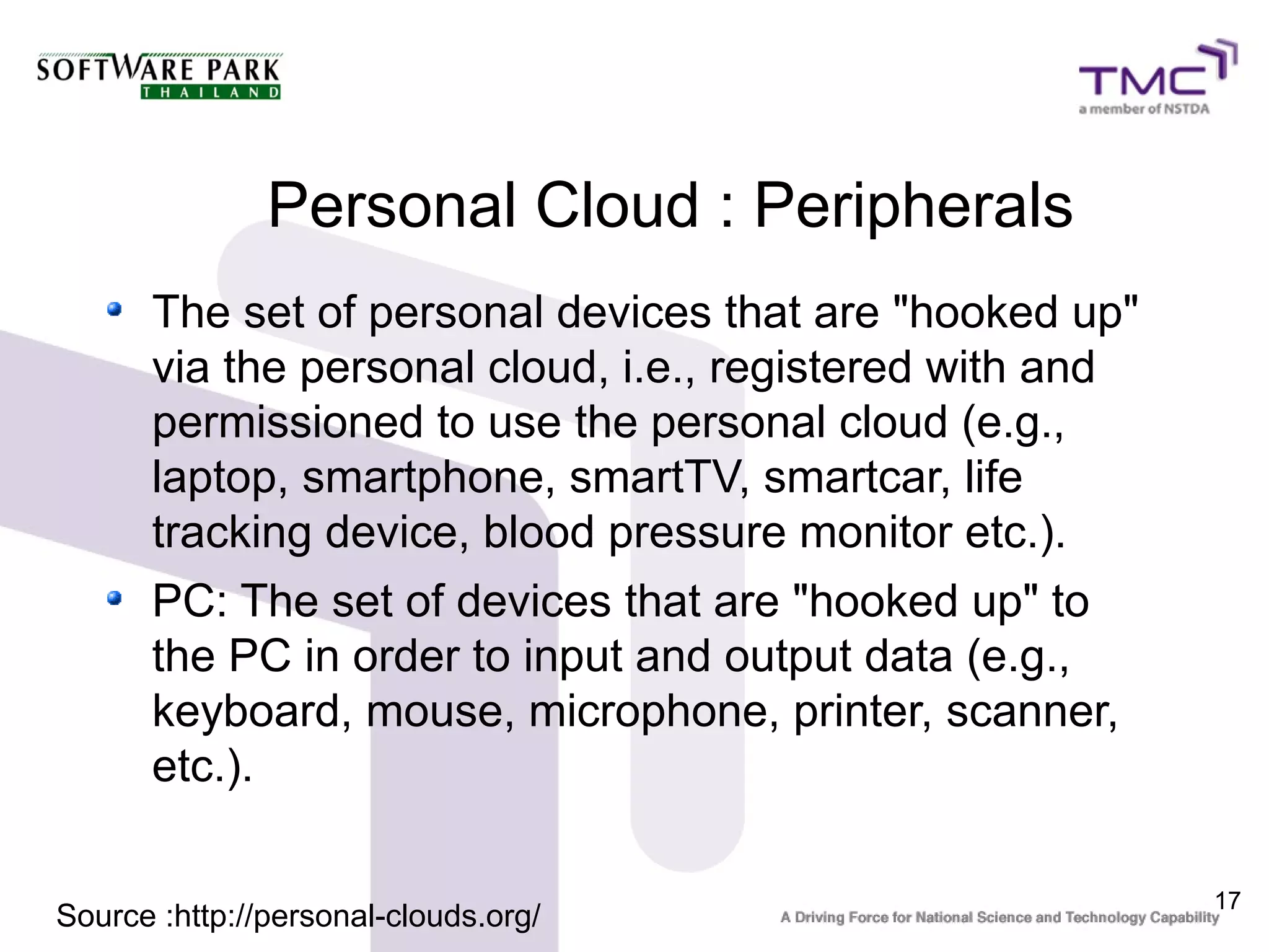 Personal Cloud : Peripherals
      The set of personal devices that are "hooked up"
      via the personal cloud, i.e., registered with and
      permissioned to use the personal cloud (e.g.,
      laptop, smartphone, smartTV, smartcar, life
      tracking device, blood pressure monitor etc.).
      PC: The set of devices that are "hooked up" to
      the PC in order to input and output data (e.g.,
      keyboard, mouse, microphone, printer, scanner,
      etc.).

                                                          17
Source :http://personal-clouds.org/
 