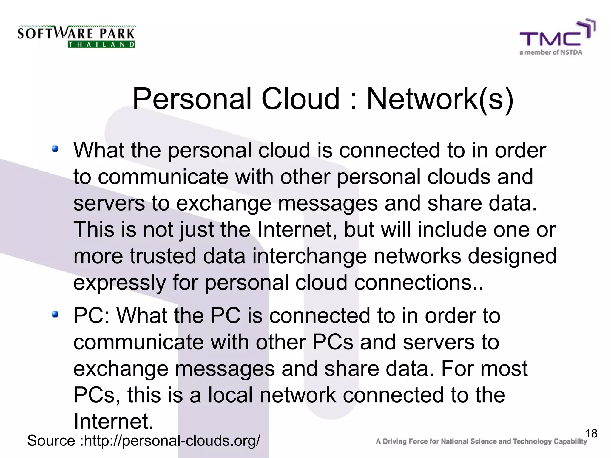 Personal Cloud : Network(s)
      What the personal cloud is connected to in order
      to communicate with other personal clouds and
      servers to exchange messages and share data.
      This is not just the Internet, but will include one or
      more trusted data interchange networks designed
      expressly for personal cloud connections..
      PC: What the PC is connected to in order to
      communicate with other PCs and servers to
      exchange messages and share data. For most
      PCs, this is a local network connected to the
      Internet.                                                18
Source :http://personal-clouds.org/
 