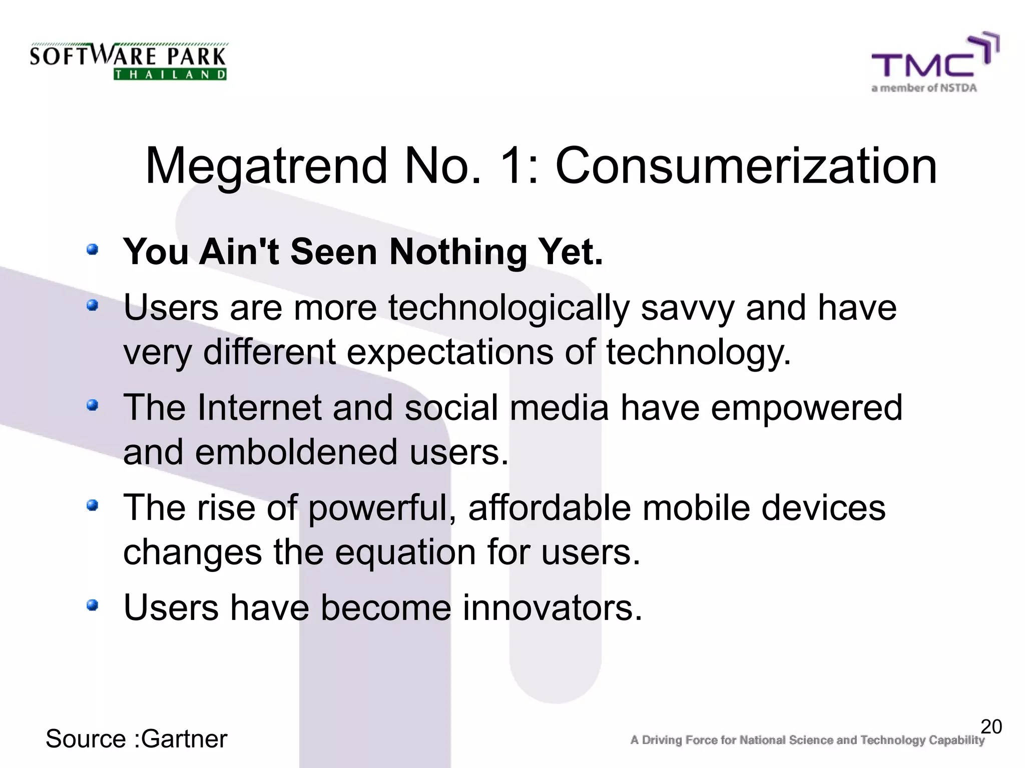 Megatrend No. 1: Consumerization
      You Ain't Seen Nothing Yet.
      Users are more technologically savvy and have
      very different expectations of technology.
      The Internet and social media have empowered
      and emboldened users.
      The rise of powerful, affordable mobile devices
      changes the equation for users.
      Users have become innovators.


                                                        20
Source :Gartner
 