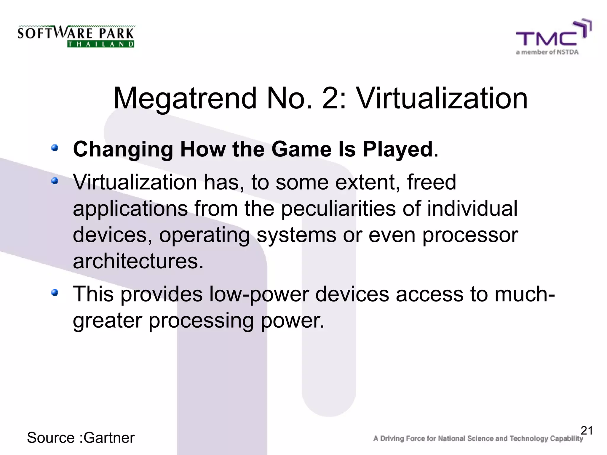 Megatrend No. 2: Virtualization
      Changing How the Game Is Played.
      Virtualization has, to some extent, freed
      applications from the peculiarities of individual
      devices, operating systems or even processor
      architectures.
      This provides low-power devices access to much-
      greater processing power.



                                                          21
Source :Gartner
 