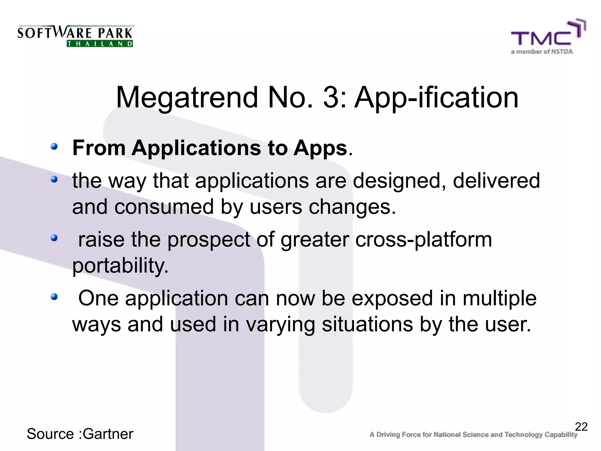 Megatrend No. 3: App-ification
      From Applications to Apps.
      the way that applications are designed, delivered
      and consumed by users changes.
      raise the prospect of greater cross-platform
      portability.
      One application can now be exposed in multiple
      ways and used in varying situations by the user.



                                                          22
Source :Gartner
 