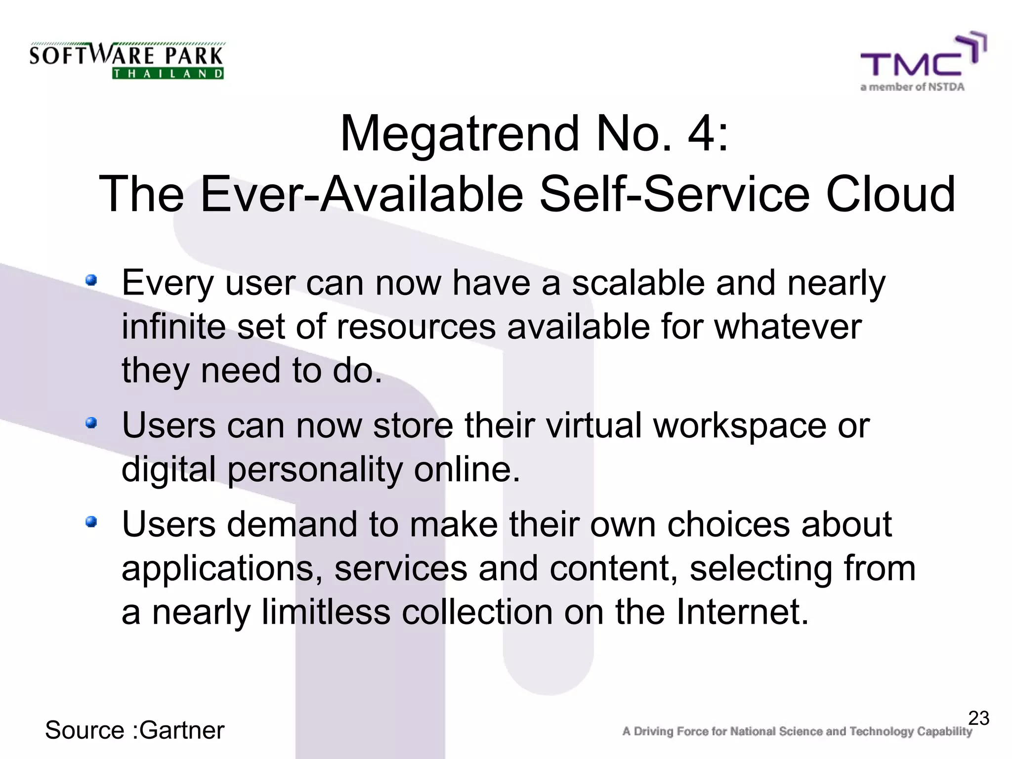 Megatrend No. 4:
    The Ever-Available Self-Service Cloud
      Every user can now have a scalable and nearly
      infinite set of resources available for whatever
      they need to do.
      Users can now store their virtual workspace or
      digital personality online.
      Users demand to make their own choices about
      applications, services and content, selecting from
      a nearly limitless collection on the Internet.

                                                           23
Source :Gartner
 