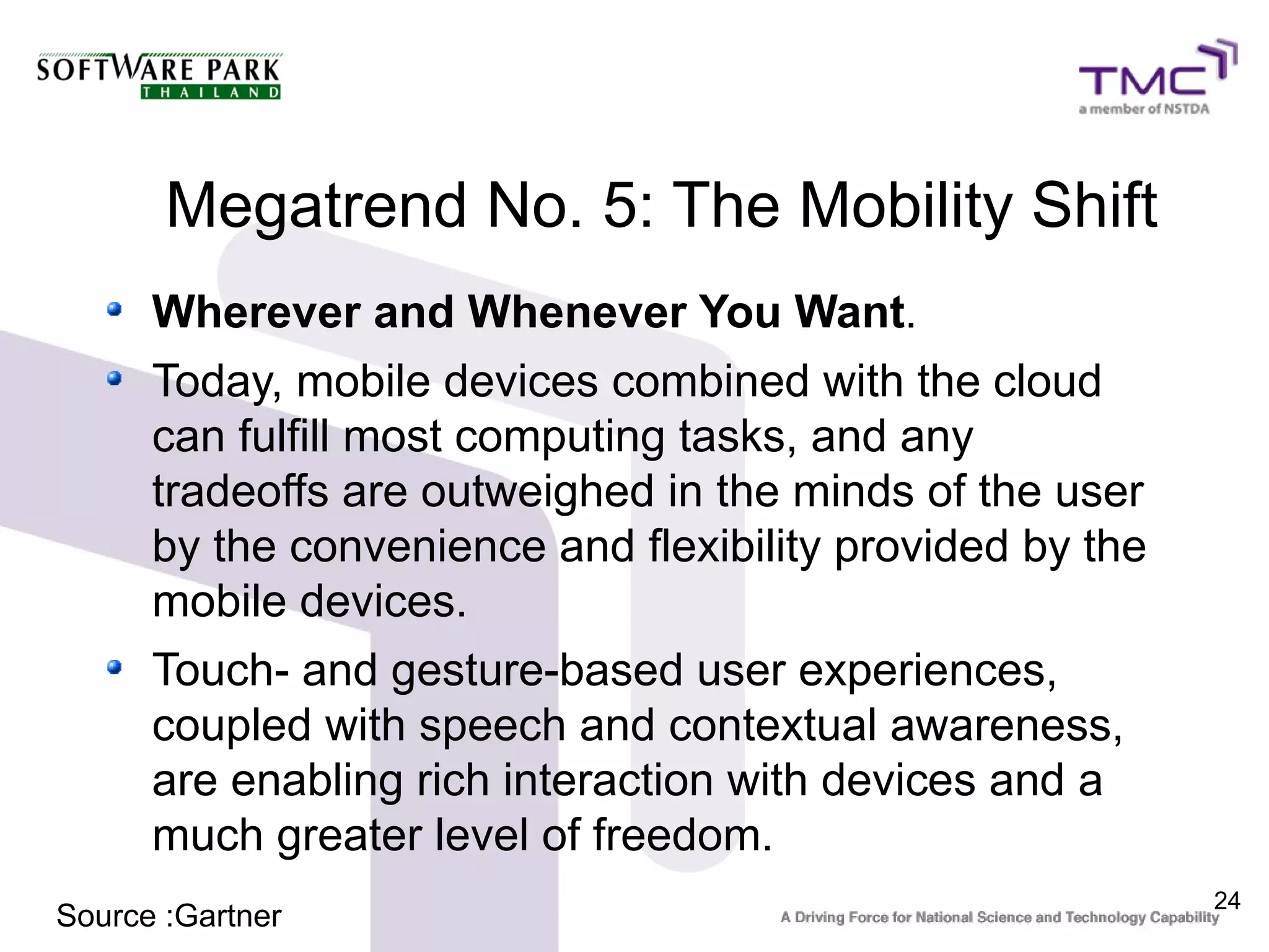 Megatrend No. 5: The Mobility Shift
      Wherever and Whenever You Want.
      Today, mobile devices combined with the cloud
      can fulfill most computing tasks, and any
      tradeoffs are outweighed in the minds of the user
      by the convenience and flexibility provided by the
      mobile devices.
      Touch- and gesture-based user experiences,
      coupled with speech and contextual awareness,
      are enabling rich interaction with devices and a
      much greater level of freedom.
                                                           24
Source :Gartner
 