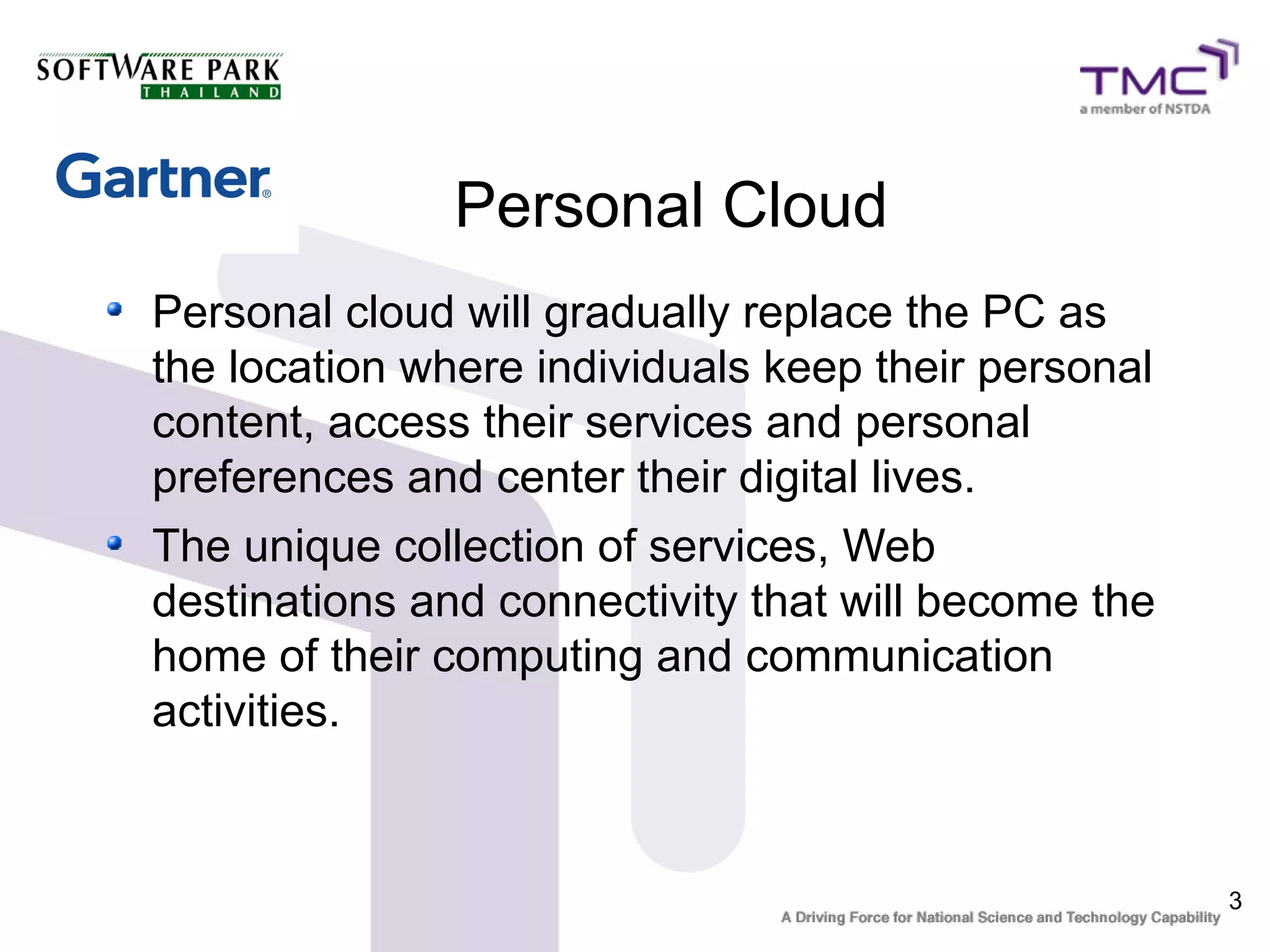 Personal Cloud
Personal cloud will gradually replace the PC as
the location where individuals keep their personal
content, access their services and personal
preferences and center their digital lives.
The unique collection of services, Web
destinations and connectivity that will become the
home of their computing and communication
activities.


                                                     3
 