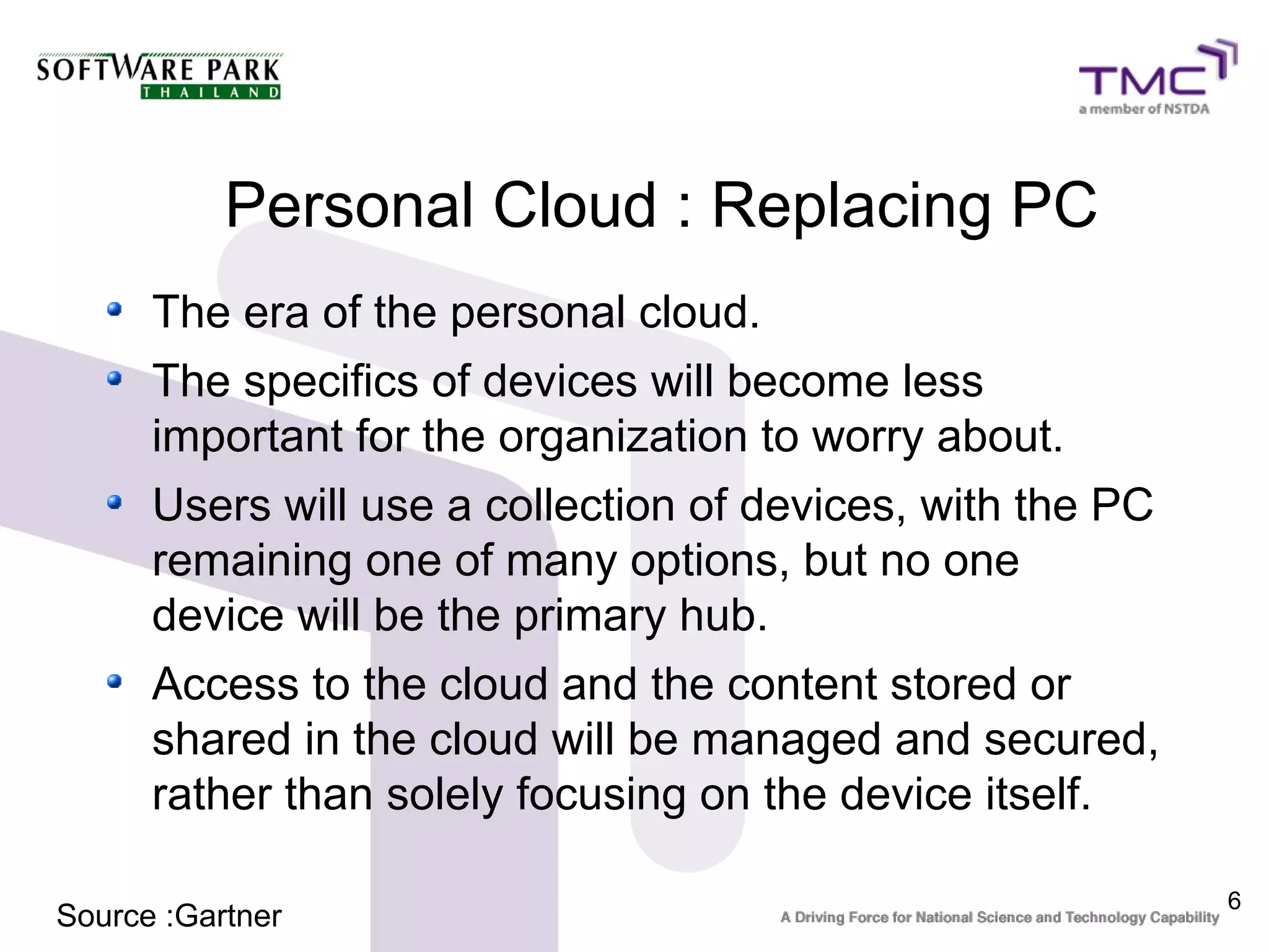 Personal Cloud : Replacing PC
      The era of the personal cloud.
      The specifics of devices will become less
      important for the organization to worry about.
      Users will use a collection of devices, with the PC
      remaining one of many options, but no one
      device will be the primary hub.
      Access to the cloud and the content stored or
      shared in the cloud will be managed and secured,
      rather than solely focusing on the device itself.

                                                            6
Source :Gartner
 