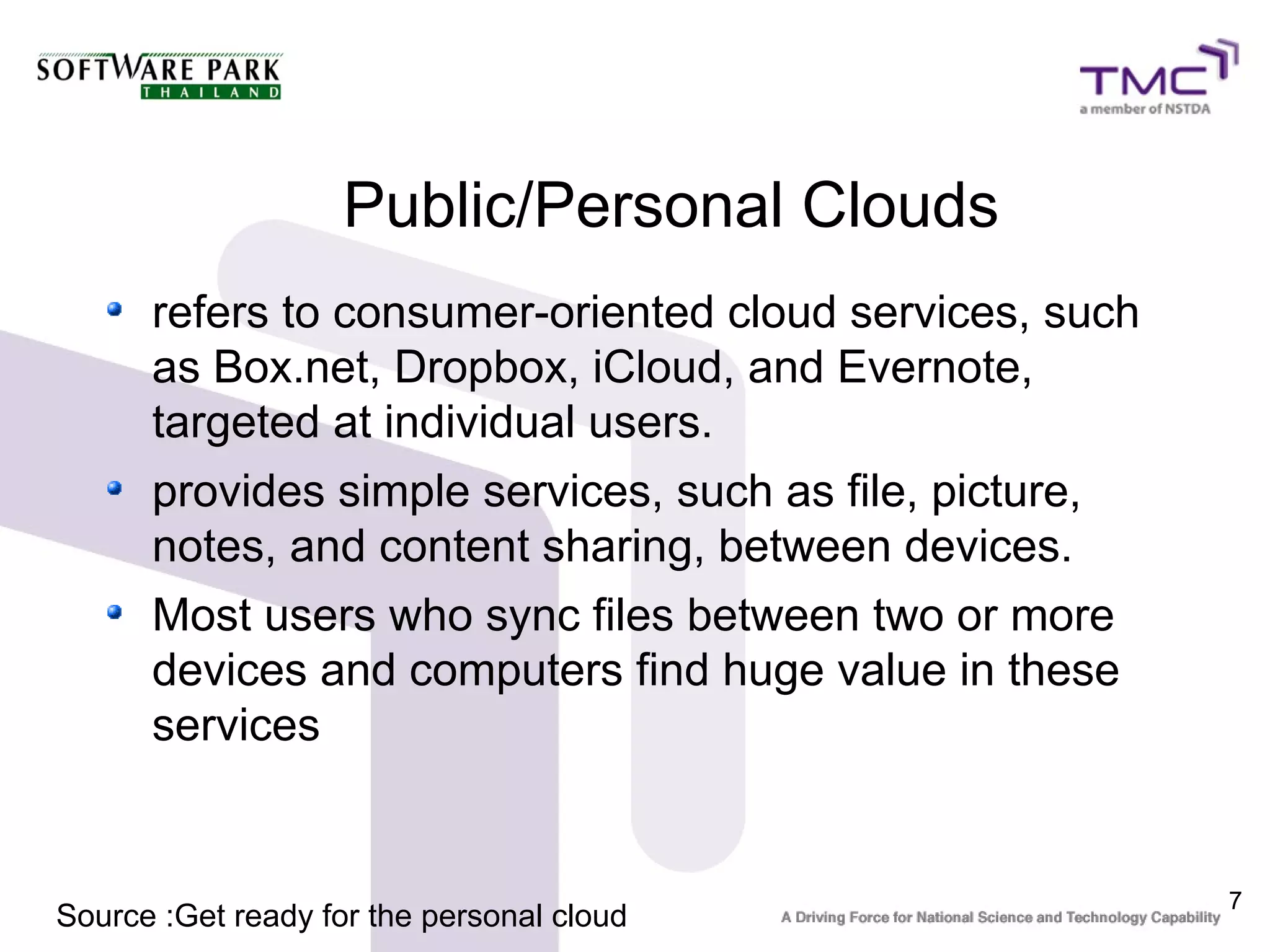 Public/Personal Clouds
      refers to consumer-oriented cloud services, such
      as Box.net, Dropbox, iCloud, and Evernote,
      targeted at individual users.
      provides simple services, such as file, picture,
      notes, and content sharing, between devices.
      Most users who sync files between two or more
      devices and computers find huge value in these
      services


                                                         7
Source :Get ready for the personal cloud
 