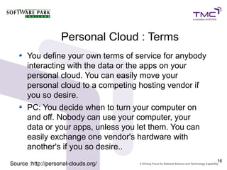 Personal Cloud : Terms
      You define your own terms of service for anybody
      interacting with the data or the apps on your
      personal cloud. You can easily move your
      personal cloud to a competing hosting vendor if
      you so desire.
      PC: You decide when to turn your computer on
      and off. Nobody can use your computer, your
      data or your apps, unless you let them. You can
      easily exchange one vendor's hardware with
      another's if you so desire..
                                                         16
Source :http://personal-clouds.org/
 